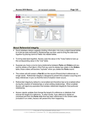 Access 2010 Basics Page 125
About Referential integrity
Good database design suggests dividing information into many subject-based tables
to minimize data redundancy. Relationships are then used to bring the data back
together by placing common fields into related tables.
To bring data back together, Access uses the value in the "many" table to look up
the corresponding value in the "one" table.
Suppose you have a one-to-many relationship between Parts and Orders and you
want to delete a Part (Item). If the Part you want to delete has orders in the Orders
table, those orders will become "orphans" when you delete the Parts record.
The orders will still contain a Part ID, but the record (Parent) that it references no
longer exists. Referential integrity is designed to prevent this situation occurring and
keep references in sync so that this kind of situation never occurs.
Referential integrity by default is not enabled and therefore has to be enabled either
during the creation of relationships or when editing relationships. When enabled,
Access will reject any operation that violates referential integrity for that particular
relationship.
Access rejects updates that change the target of a reference or deletions that
remove the target of a reference. In other words, if you attempt to delete an
individual part from the Parts table that has been referenced in the Orders table
(included in an order), Access will prevent this from happening.
FOR USE AT THE LICENSED SITE(S) ONLY
2010 Cheltenham Courseware Pty. Ltd. www.cheltenhamcourseware.com.au
BY M.DAWY.ASWAN
 