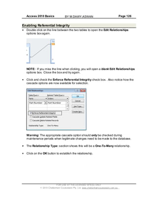 Access 2010 Basics Page 126
Enabling Referential Integrity
Double click on the line between the two tables to open the Edit Relationships
options box again.
NOTE: If you miss the line when clicking, you will open a blank Edit Relationships
options box. Close the box and try again.
Click and check the Enforce Referential Integrity check box. Also notice how the
cascade options are now available for selection.
Warning: The appropriate cascade option should only be checked during
maintenance periods when legitimate changes need to be made to the database.
The Relationship Type: section shows this will be a One-To-Many relationship.
Click on the OK button to establish the relationship.
FOR USE AT THE LICENSED SITE(S) ONLY
2010 Cheltenham Courseware Pty. Ltd. www.cheltenhamcourseware.com.au
BY M.DAWY.ASWAN
 