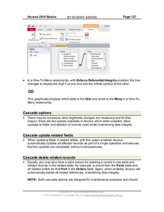 Access 2010 Basics Page 127
In a One-To-Many relationship, with Enforce Referential Integrity enabled, the line
changes to display the digit 1 at one end and the infinite symbol at the other.
This graphically displays which table is the One and which is the Many in a One-To-
Many relationship.
Cascade options
There may be occasions when legitimate changes are necessary and for that
reason, there are two options available in Access which when enabled, allow
updates to fields and deletion of records (row) whilst maintaining data integrity.
Cascade update related fields
When updating fields in related tables, with this option enabled, Access
automatically updates all affected records as part of a single operation and ensures
that the updates are completed, without inconsistencies.
Cascade delete related records
Equally, you may also have a valid reason for deleting a record in one table and
related records in the related table, for example, a record from the Parts table and
all related orders for that Part in the Orders table. Again, when enabled, Access will
automatically delete all related references, maintaining data integrity.
NOTE: Both cascade options are designed for maintenance purposes and should
FOR USE AT THE LICENSED SITE(S) ONLY
2010 Cheltenham Courseware Pty. Ltd. www.cheltenhamcourseware.com.au
BY M.DAWY.ASWAN
 