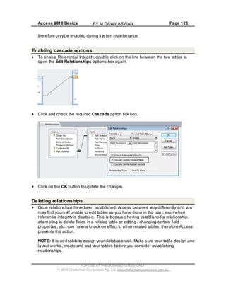 Access 2010 Basics Page 128
therefore only be enabled during system maintenance.
Enabling cascade options
To enable Referential Integrity, double click on the line between the two tables to
open the Edit Relationships options box again.
Click and check the required Cascade option tick box.
Click on the OK button to update the changes.
Deleting relationships
Once relationships have been established, Access behaves very differently and you
may find yourself unable to edit tables as you have done in the past, even when
referential integrity is disabled. This is because having established a relationship,
attempting to delete fields in a related table or editing / changing certain field
properties, etc., can have a knock on effect to other related tables, therefore Access
prevents the action.
NOTE: It is advisable to design your database well. Make sure your table design and
layout works, create and test your tables before you consider establishing
relationships.
FOR USE AT THE LICENSED SITE(S) ONLY
2010 Cheltenham Courseware Pty. Ltd. www.cheltenhamcourseware.com.au
BY M.DAWY.ASWAN
 
