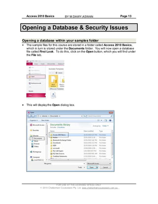 Access 2010 Basics Page 13
Opening a Database & Security Issues
Opening a database within your samples folder
The sample files for this course are stored in a folder called Access 2010 Basics,
which in turn is stored under the Documents folder. You will now open a database
file called First Look. To do this, click on the Open button, which you will find under
the File tab.
This will display the Open dialog box.
FOR USE AT THE LICENSED SITE(S) ONLY
2010 Cheltenham Courseware Pty. Ltd. www.cheltenhamcourseware.com.au
BY M.DAWY.ASWAN
 