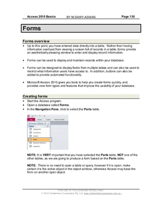 Access 2010 Basics Page 130
Forms
Forms overview
Up to this point, you have entered data directly into a table. Rather than having
information overload from viewing a screen full of records in a table, forms provide
an aesthetically pleasing window to enter and display record information.
Forms can be used to display and maintain records within your database.
Forms can be designed to display fields from multiple tables and can also be used to
restrict what information users have access to. In addition, buttons can also be
added to provide automated functionality.
Microsoft Access 2010 gives you tools to help you create forms quickly, and
provides new form types and features that improve the usability of your database.
Creating forms
Start the Access program.
Open a database called Forms.
In the Navigation Pane, click to select the Parts table.
NOTE: It is VERY important that you have selected the Parts table, NOT one of the
other tables, as we are going to produce a form based on the Parts table.
NOTE: There is no need to open a table or query, however if it is open, make
certain it is the active object in the object window, otherwise Access may base the
form on another open object.
FOR USE AT THE LICENSED SITE(S) ONLY
2010 Cheltenham Courseware Pty. Ltd. www.cheltenhamcourseware.com.au
BY M.DAWY.ASWAN
 
