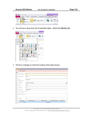 Access 2010 Basics Page 132
You will see a drop down list of available styles. Select the Clarity style.
The form changes to match the setting of the style chosen.
FOR USE AT THE LICENSED SITE(S) ONLY
2010 Cheltenham Courseware Pty. Ltd. www.cheltenhamcourseware.com.au
BY M.DAWY.ASWAN
 