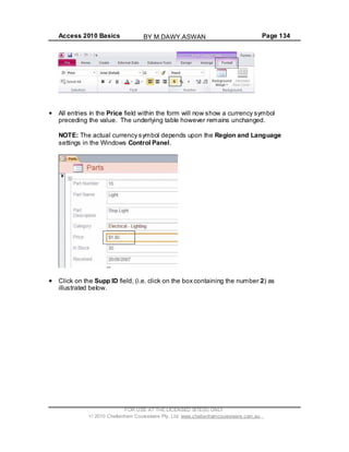 Access 2010 Basics Page 134
All entries in the Price field within the form will now show a currency symbol
preceding the value. The underlying table however remains unchanged.
NOTE: The actual currency symbol depends upon the Region and Language
settings in the Windows Control Panel.
Click on the Supp ID field, (i.e. click on the box containing the number 2) as
illustrated below.
FOR USE AT THE LICENSED SITE(S) ONLY
2010 Cheltenham Courseware Pty. Ltd. www.cheltenhamcourseware.com.au
BY M.DAWY.ASWAN
 