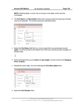 Access 2010 Basics Page 136
NOTE: Deleting fields in a form has no impact on the table, which remains
unchanged.
The Part Name and Description fields each occupy double line spacing and these
need to be adjusted. The double spacing is illustrated below.
Select the Part Name field first (i.e. click to select the box containing the word
Light), move the pointer to the bottom line of the box, until the pointer changes to a
double arrow.
Click and drag the line up to reduce the box height, similar to that of the Category,
Price, In Stock.
Repeat the same steps, this time selecting the Part Description field.
Select the Part Number field.
FOR USE AT THE LICENSED SITE(S) ONLY
2010 Cheltenham Courseware Pty. Ltd. www.cheltenhamcourseware.com.au
BY M.DAWY.ASWAN
 