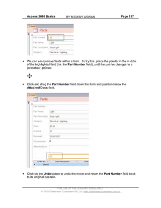 Access 2010 Basics Page 137
We can easily move fields within a form. To try this, place the pointer in the middle
of the highlighted field (i.e. the Part Number field), until the pointer changes to a
(crosshair) pointer.
Click and drag the Part Number field down the form and position below the
Attached Docs field.
Click on the Undo button to undo the move and return the Part Number field back
to its original position.
FOR USE AT THE LICENSED SITE(S) ONLY
2010 Cheltenham Courseware Pty. Ltd. www.cheltenhamcourseware.com.au
BY M.DAWY.ASWAN
 