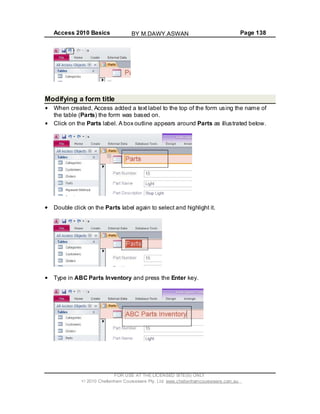 Access 2010 Basics Page 138
Modifying a form title
When created, Access added a text label to the top of the form using the name of
the table (Parts) the form was based on.
Click on the Parts label. A box outline appears around Parts as illustrated below.
Double click on the Parts label again to select and highlight it.
Type in ABC Parts Inventory and press the Enter key.
FOR USE AT THE LICENSED SITE(S) ONLY
2010 Cheltenham Courseware Pty. Ltd. www.cheltenhamcourseware.com.au
BY M.DAWY.ASWAN
 