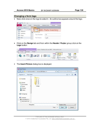 Access 2010 Basics Page 139
Changing a form logo
Next, click once on the logo to select it. An outline box appears around the logo.
Click on the Design tab and from within the Header / Footer group click on the
Logo button.
The Insert Picture dialog box is displayed.
FOR USE AT THE LICENSED SITE(S) ONLY
2010 Cheltenham Courseware Pty. Ltd. www.cheltenhamcourseware.com.au
BY M.DAWY.ASWAN
 