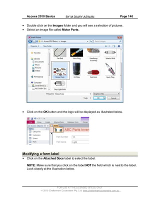 Access 2010 Basics Page 140
Double click on the Images folder and you will see a selection of pictures.
Select an image file called Motor Parts.
Click on the OK button and the logo will be displayed as illustrated below.
Modifying a form label
Click on the Attached Docs label to select the label.
NOTE: Make sure that you click on the label NOT the field which is next to the label.
Look closely at the illustration below.
FOR USE AT THE LICENSED SITE(S) ONLY
2010 Cheltenham Courseware Pty. Ltd. www.cheltenhamcourseware.com.au
BY M.DAWY.ASWAN
 