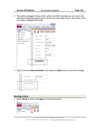 Access 2010 Basics Page 142
The outline changes to show a thin outline box which indicates you are now in text
edit mode. Place the mouse pointer at one end of the label, then in one motion, click
and drag to highlight both words.
Type in the word Documentation, then press the Enter key to commit the change.
Saving a form
Press Ctrl-S or click on the Save icon to save the form.
FOR USE AT THE LICENSED SITE(S) ONLY
2010 Cheltenham Courseware Pty. Ltd. www.cheltenhamcourseware.com.au
BY M.DAWY.ASWAN
 