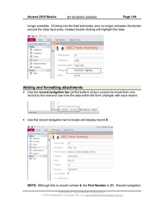 Access 2010 Basics Page 144
longer available. Clicking into the field text boxes also no longer activates the border
around the data input area; instead double clicking will highlight the data.
Adding and formatting attachments
Use the record navigation bar (at the bottom of your screen) to move from one
record to the next and see how the data within the form changes with each record.
Use the record navigation bar to locate and display record 6.
NOTE: Although this is record number 6, the Part Number is 21. Record navigation
FOR USE AT THE LICENSED SITE(S) ONLY
2010 Cheltenham Courseware Pty. Ltd. www.cheltenhamcourseware.com.au
BY M.DAWY.ASWAN
 