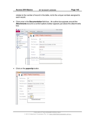 Access 2010 Basics Page 145
relates to the number of record in the table, not to the unique numbers assigned to
each record.
Click once in the Documentation field box. An outline box appears around the
Attachments box and a control options toolbar appears just above the attachments
box.
Click on the paperclip button.
FOR USE AT THE LICENSED SITE(S) ONLY
2010 Cheltenham Courseware Pty. Ltd. www.cheltenhamcourseware.com.au
BY M.DAWY.ASWAN
 