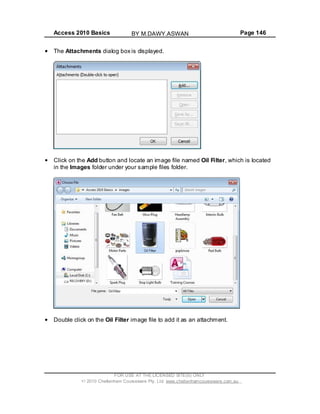 Access 2010 Basics Page 146
The Attachments dialog box is displayed.
Click on the Add button and locate an image file named Oil Filter, which is located
in the Images folder under your sample files folder.
Double click on the Oil Filter image file to add it as an attachment.
FOR USE AT THE LICENSED SITE(S) ONLY
2010 Cheltenham Courseware Pty. Ltd. www.cheltenhamcourseware.com.au
BY M.DAWY.ASWAN
 