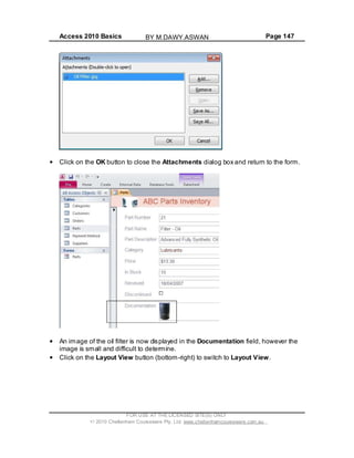 Access 2010 Basics Page 147
Click on the OK button to close the Attachments dialog box and return to the form.
An image of the oil filter is now displayed in the Documentation field, however the
image is small and difficult to determine.
Click on the Layout View button (bottom-right) to switch to Layout View.
FOR USE AT THE LICENSED SITE(S) ONLY
2010 Cheltenham Courseware Pty. Ltd. www.cheltenhamcourseware.com.au
BY M.DAWY.ASWAN
 