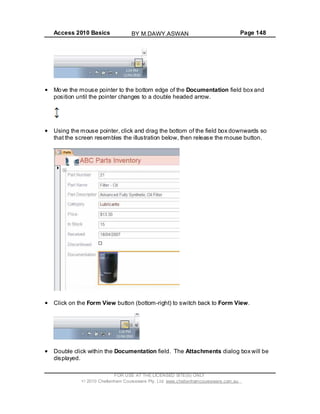 Access 2010 Basics Page 148
Move the mouse pointer to the bottom edge of the Documentation field box and
position until the pointer changes to a double headed arrow.
Using the mouse pointer, click and drag the bottom of the field box downwards so
that the screen resembles the illustration below, then release the mouse button.
Click on the Form View button (bottom-right) to switch back to Form View.
Double click within the Documentation field. The Attachments dialog box will be
displayed.
FOR USE AT THE LICENSED SITE(S) ONLY
2010 Cheltenham Courseware Pty. Ltd. www.cheltenhamcourseware.com.au
BY M.DAWY.ASWAN
 