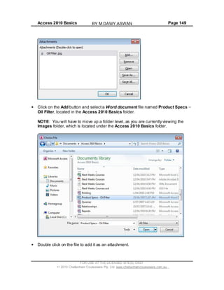 Access 2010 Basics Page 149
Click on the Add button and select a Word document file named Product Specs
Oil Filter, located in the Access 2010 Basics folder.
NOTE: You will have to move up a folder level, as you are currently viewing the
Images folder, which is located under the Access 2010 Basics folder.
Double click on the file to add it as an attachment.
FOR USE AT THE LICENSED SITE(S) ONLY
2010 Cheltenham Courseware Pty. Ltd. www.cheltenhamcourseware.com.au
BY M.DAWY.ASWAN
 