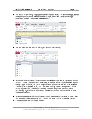 Access 2010 Basics Page 15
You may see a warning displayed under the ribbon. If you see this message, do not
worry, we will talk more about this later, for now, when you see this message
displayed, click on the Enable Content button.
You will then see the window displayed, without the warning.
Similar to other Microsoft Office applications, Access 2010 warns users of potential
security threats when they arise and relate to macros within the application. Macros
contain code written to perform a task within the application and are used widely in
Excel and Word as well as Access. Because macros use code designed to allow
advanced users the opportunity to create their own functions to enhance the
functionality of a database, others can also write malicious code intended to have
the opposite effect.
An alternative to enabling macros every time a database is opened is to select and
add a trusted folder within the Trust Centre. We shall do this in the next section.
Close the database and close Access.
FOR USE AT THE LICENSED SITE(S) ONLY
2010 Cheltenham Courseware Pty. Ltd. www.cheltenhamcourseware.com.au
BY M.DAWY.ASWAN
 