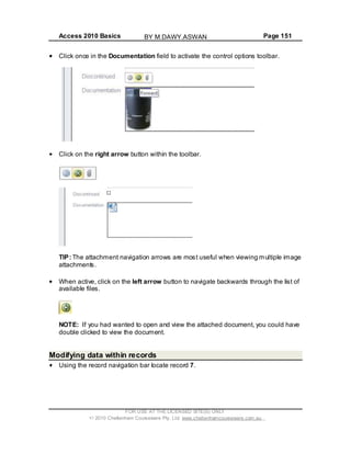 Access 2010 Basics Page 151
Click once in the Documentation field to activate the control options toolbar.
Click on the right arrow button within the toolbar.
TIP: The attachment navigation arrows are most useful when viewing multiple image
attachments.
When active, click on the left arrow button to navigate backwards through the list of
available files.
NOTE: If you had wanted to open and view the attached document, you could have
double clicked to view the document.
Modifying data within records
Using the record navigation bar locate record 7.
FOR USE AT THE LICENSED SITE(S) ONLY
2010 Cheltenham Courseware Pty. Ltd. www.cheltenhamcourseware.com.au
BY M.DAWY.ASWAN
 