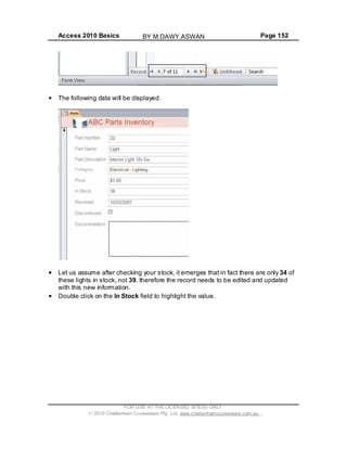 Access 2010 Basics Page 152
The following data will be displayed.
Let us assume after checking your stock, it emerges that in fact there are only 34 of
these lights in stock, not 39, therefore the record needs to be edited and updated
with this new information.
Double click on the In Stock field to highlight the value.
FOR USE AT THE LICENSED SITE(S) ONLY
2010 Cheltenham Courseware Pty. Ltd. www.cheltenhamcourseware.com.au
BY M.DAWY.ASWAN
 