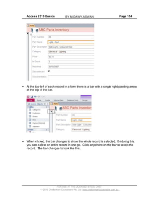 Access 2010 Basics Page 154
At the top-left of each record in a form there is a bar with a single right pointing arrow
at the top of the bar.
When clicked, the bar changes to show the whole record is selected. By doing this,
you can delete an entire record in one go. Click anywhere on the bar to select the
record. The bar changes to look like this.
FOR USE AT THE LICENSED SITE(S) ONLY
2010 Cheltenham Courseware Pty. Ltd. www.cheltenhamcourseware.com.au
BY M.DAWY.ASWAN
 