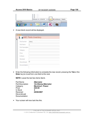 Access 2010 Basics Page 156
A new blank record will be displayed.
Enter the following information to complete the new record, pressing the Tab or the
Enter key to move from one field to the next.
NOTE: Leave the last two items blank.
Part Name Alternator
Part Description 12v 60amp Alternator
Category Electrical - Power
Price 220.50
In Stock 3
Received 28/06/2007
Discontinued
Documentation
Your screen will now look like this.
FOR USE AT THE LICENSED SITE(S) ONLY
2010 Cheltenham Courseware Pty. Ltd. www.cheltenhamcourseware.com.au
BY M.DAWY.ASWAN
 