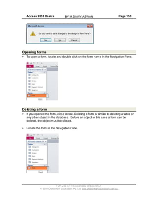 Access 2010 Basics Page 158
Opening forms
To open a form, locate and double click on the form name in the Navigation Pane.
Deleting a form
If you opened the form, close it now. Deleting a form is similar to deleting a table or
any other object in the database. Before an object in this case a form can be
deleted, the objectmust be closed.
Locate the form in the Navigation Pane.
FOR USE AT THE LICENSED SITE(S) ONLY
2010 Cheltenham Courseware Pty. Ltd. www.cheltenhamcourseware.com.au
BY M.DAWY.ASWAN
 