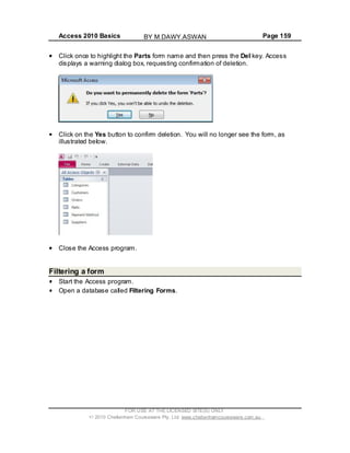 Access 2010 Basics Page 159
Click once to highlight the Parts form name and then press the Del key. Access
displays a warning dialog box, requesting confirmation of deletion.
Click on the Yes button to confirm deletion. You will no longer see the form, as
illustrated below.
Close the Access program.
Filtering a form
Start the Access program.
Open a database called Filtering Forms.
FOR USE AT THE LICENSED SITE(S) ONLY
2010 Cheltenham Courseware Pty. Ltd. www.cheltenhamcourseware.com.au
BY M.DAWY.ASWAN
 