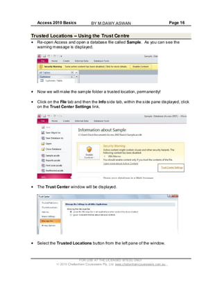 Access 2010 Basics Page 16
Trusted Locations Using the Trust Centre
Re-open Access and open a database file called Sample. As you can see the
warning message is displayed.
Now we will make the sample folder a trusted location, permanently!
Click on the File tab and then the Info side tab, within the side pane displayed, click
on the Trust Center Settings link.
The Trust Center window will be displayed.
Select the Trusted Locations button from the left pane of the window.
FOR USE AT THE LICENSED SITE(S) ONLY
2010 Cheltenham Courseware Pty. Ltd. www.cheltenhamcourseware.com.au
BY M.DAWY.ASWAN
 