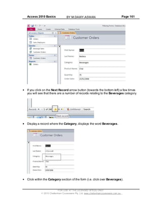 Access 2010 Basics Page 161
If you click on the Next Record arrow button (towards the bottom-left) a few times
you will see that there are a number of records relating to the Beverages category.
Display a record where the Category, displays the word Beverages.
Click within the Category section of the form (i.e. click over Beverages).
FOR USE AT THE LICENSED SITE(S) ONLY
2010 Cheltenham Courseware Pty. Ltd. www.cheltenhamcourseware.com.au
BY M.DAWY.ASWAN
 