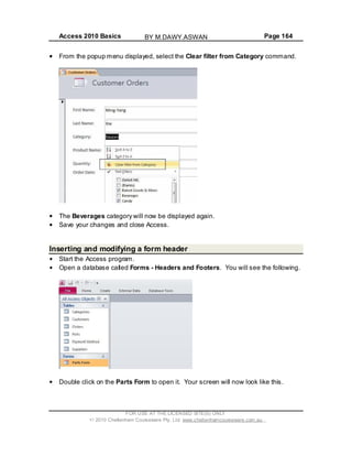 Access 2010 Basics Page 164
From the popup menu displayed, select the Clear filter from Category command.
The Beverages category will now be displayed again.
Save your changes and close Access.
Inserting and modifying a form header
Start the Access program.
Open a database called Forms - Headers and Footers. You will see the following.
Double click on the Parts Form to open it. Your screen will now look like this.
FOR USE AT THE LICENSED SITE(S) ONLY
2010 Cheltenham Courseware Pty. Ltd. www.cheltenhamcourseware.com.au
BY M.DAWY.ASWAN
 