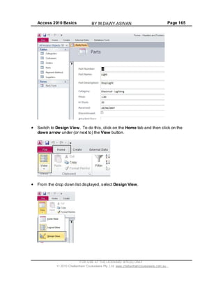 Access 2010 Basics Page 165
Switch to Design View. To do this, click on the Home tab and then click on the
down arrow under (or next to) the View button.
From the drop down list displayed, select Design View.
FOR USE AT THE LICENSED SITE(S) ONLY
2010 Cheltenham Courseware Pty. Ltd. www.cheltenhamcourseware.com.au
BY M.DAWY.ASWAN
 