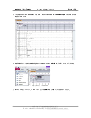 Access 2010 Basics Page 166
Your screen will now look like this. Notice there is a Form Header section at the
top of the form.
Double click on the existing form header called Parts to select it, as illustrated.
Enter a new header, in this case Current Parts List, as illustrated below.
FOR USE AT THE LICENSED SITE(S) ONLY
2010 Cheltenham Courseware Pty. Ltd. www.cheltenhamcourseware.com.au
BY M.DAWY.ASWAN
 