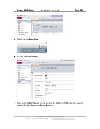 Access 2010 Basics Page 167
Switch back to Form View.
You will see the following.
If you use the Next Record control towards the bottom-left of the screen, you will
see that the form header is always displayed.
FOR USE AT THE LICENSED SITE(S) ONLY
2010 Cheltenham Courseware Pty. Ltd. www.cheltenhamcourseware.com.au
BY M.DAWY.ASWAN
 