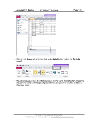 Access 2010 Basics Page 169
Click on the Design tab and then click on the Label button (within the Controls
group).
Move the mouse pointer down to the area under the words Form Footer . Press the
mouse button and while keeping it pressed move diagonally to create a text box as
illustrated below.
FOR USE AT THE LICENSED SITE(S) ONLY
2010 Cheltenham Courseware Pty. Ltd. www.cheltenhamcourseware.com.au
BY M.DAWY.ASWAN
 