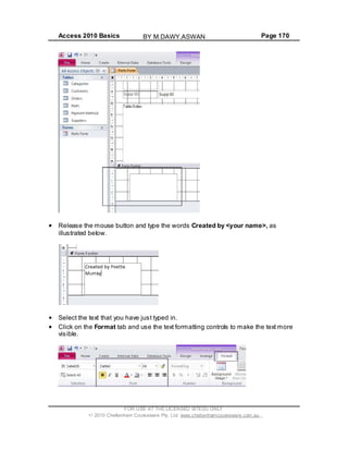Access 2010 Basics Page 170
Release the mouse button and type the words Created by <your name>, as
illustrated below.
Select the text that you have just typed in.
Click on the Format tab and use the text formatting controls to make the text more
visible.
FOR USE AT THE LICENSED SITE(S) ONLY
2010 Cheltenham Courseware Pty. Ltd. www.cheltenhamcourseware.com.au
BY M.DAWY.ASWAN
 