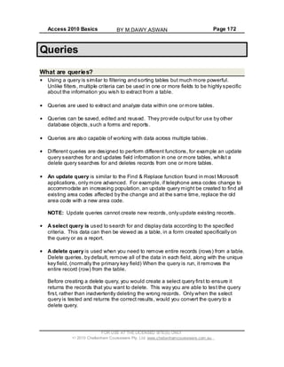 Access 2010 Basics Page 172
Queries
What are queries?
Using a query is similar to filtering and sorting tables but much more powerful.
Unlike filters, multiple criteria can be used in one or more fields to be highly specific
about the information you wish to extract from a table.
Queries are used to extract and analyze data within one or more tables.
Queries can be saved, edited and reused. They provide output for use by other
database objects,such a forms and reports.
Queries are also capable of working with data across multiple tables.
Different queries are designed to perform different functions, for example an update
query searches for and updates field information in one or more tables, whilst a
delete query searches for and deletes records from one or more tables.
An update query is similar to the Find & Replace function found in most Microsoft
applications, only more advanced. For example, if telephone area codes change to
accommodate an increasing population, an update query might be created to find all
existing area codes affected by the change and at the same time, replace the old
area code with a new area code.
NOTE: Update queries cannot create new records, only update existing records.
A select query is used to search for and display data according to the specified
criteria. This data can then be viewed as a table, in a form created specifically on
the query or as a report.
A delete query is used when you need to remove entire records (rows) from a table.
Delete queries, by default, remove all of the data in each field, along with the unique
key field, (normally the primary key field) When the query is run, it removes the
entire record (row) from the table.
Before creating a delete query, you would create a select query first to ensure it
returns the records that you want to delete. This way you are able to test the query
first, rather than inadvertently deleting the wrong records. Only when the select
query is tested and returns the correct results, would you convert the query to a
delete query.
FOR USE AT THE LICENSED SITE(S) ONLY
2010 Cheltenham Courseware Pty. Ltd. www.cheltenhamcourseware.com.au
BY M.DAWY.ASWAN
 