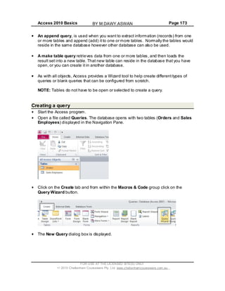 Access 2010 Basics Page 173
An append query, is used when you want to extract information (records) from one
or more tables and append (add) it to one or more tables. Normally the tables would
reside in the same database however other database can also be used.
A make table query retrieves data from one or more tables, and then loads the
result set into a new table. That new table can reside in the database that you have
open, or you can create it in another database.
As with all objects, Access provides a Wizard tool to help create different types of
queries or blank queries that can be configured from scratch.
NOTE: Tables do not have to be open or selected to create a query.
Creating a query
Start the Access program.
Open a file called Queries. The database opens with two tables (Orders and Sales
Employees) displayed in the Navigation Pane.
Click on the Create tab and from within the Macros & Code group click on the
Query Wizard button.
The New Query dialog box is displayed.
FOR USE AT THE LICENSED SITE(S) ONLY
2010 Cheltenham Courseware Pty. Ltd. www.cheltenhamcourseware.com.au
BY M.DAWY.ASWAN
 