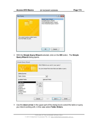 Access 2010 Basics Page 174
With the Simple Query Wizard selected, click on the OK button. The Simple
Query Wizard dialog opens.
Use the down arrow in the upper part of the dialog box to select the table or query
you intend working with, in this case select Table: Orders.
FOR USE AT THE LICENSED SITE(S) ONLY
2010 Cheltenham Courseware Pty. Ltd. www.cheltenhamcourseware.com.au
BY M.DAWY.ASWAN
 