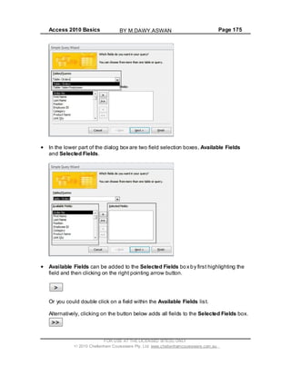 Access 2010 Basics Page 175
In the lower part of the dialog box are two field selection boxes, Available Fields
and Selected Fields.
Available Fields can be added to the Selected Fields box by first highlighting the
field and then clicking on the right pointing arrow button.
Or you could double click on a field within the Available Fields list.
Alternatively, clicking on the button below adds all fields to the Selected Fields box.
FOR USE AT THE LICENSED SITE(S) ONLY
2010 Cheltenham Courseware Pty. Ltd. www.cheltenhamcourseware.com.au
BY M.DAWY.ASWAN
 