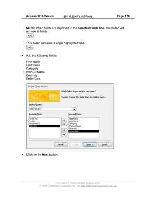 Access 2010 Basics Page 176
NOTE: When fields are displayed in the Selected Fields box, this button will
remove all fields.
This button removes a single highlighted field.
Add the following fields:
First Name
Last Name
Category
Product Name
Quantity
Order Date.
Click on the Next button.
FOR USE AT THE LICENSED SITE(S) ONLY
2010 Cheltenham Courseware Pty. Ltd. www.cheltenhamcourseware.com.au
BY M.DAWY.ASWAN
 