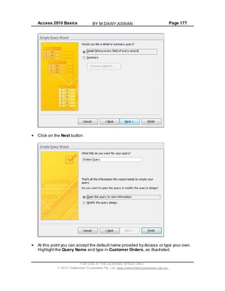 Access 2010 Basics Page 177
Click on the Next button.
At this point you can accept the default name provided by Access or type your own.
Highlight the Query Name and type in Customer Orders, as illustrated.
FOR USE AT THE LICENSED SITE(S) ONLY
2010 Cheltenham Courseware Pty. Ltd. www.cheltenhamcourseware.com.au
BY M.DAWY.ASWAN
 