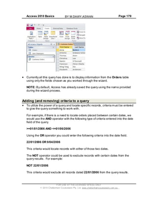 Access 2010 Basics Page 179
Currently all this query has done is to display information from the Orders table
using only the fields chosen as you worked through the wizard.
NOTE: By default, Access has already saved the query using the name provided
during the wizard process.
Adding (and removing) criteria to a query
To utilize the power of a query and locate specific records, criteria must be entered
to give the query something to work with.
For example, if there is a need to locate orders placed between certain dates, we
would use the AND operator with the following type of criteria entered into the date
field of the query.
>=01/01/2006 AND <=01/06/2006
Using the OR operator you could enter the following criteria into the date field.
22/01/2006 OR 9/04/2006
This criteria would locate records with either of those two dates.
The NOT operator could be used to exclude records with certain dates from the
query results. For example:
NOT 22/01/2006
This criteria would exclude all records dated 22/01/2006 from the query results.
FOR USE AT THE LICENSED SITE(S) ONLY
2010 Cheltenham Courseware Pty. Ltd. www.cheltenhamcourseware.com.au
BY M.DAWY.ASWAN
 