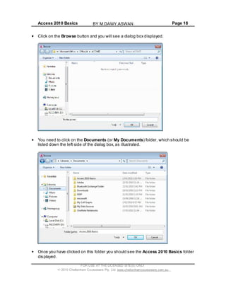 Access 2010 Basics Page 18
Click on the Browse button and you will see a dialog box displayed.
You need to click on the Documents (or My Documents) folder, which should be
listed down the left side of the dialog box, as illustrated.
Once you have clicked on this folder you should see the Access 2010 Basics folder
displayed.
FOR USE AT THE LICENSED SITE(S) ONLY
2010 Cheltenham Courseware Pty. Ltd. www.cheltenhamcourseware.com.au
BY M.DAWY.ASWAN
 