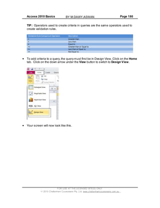 Access 2010 Basics Page 180
TIP: Operators used to create criteria in queries are the same operators used to
create validation rules.
To add criteria to a query, the query must first be in Design View. Click on the Home
tab. Click on the down arrow under the View button to switch to Design View.
Your screen will now look like this.
FOR USE AT THE LICENSED SITE(S) ONLY
2010 Cheltenham Courseware Pty. Ltd. www.cheltenhamcourseware.com.au
BY M.DAWY.ASWAN
 