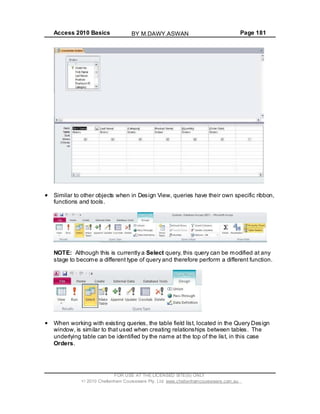 Access 2010 Basics Page 181
Similar to other objects when in Design View, queries have their own specific ribbon,
functions and tools.
NOTE: Although this is currently a Select query, this query can be modified at any
stage to become a different type of query and therefore perform a different function.
When working with existing queries, the table field list, located in the Query Design
window, is similar to that used when creating relationships between tables. The
underlying table can be identified by the name at the top of the list, in this case
Orders.
FOR USE AT THE LICENSED SITE(S) ONLY
2010 Cheltenham Courseware Pty. Ltd. www.cheltenhamcourseware.com.au
BY M.DAWY.ASWAN
 