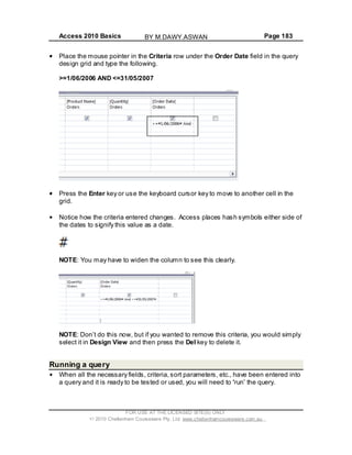 Access 2010 Basics Page 183
Place the mouse pointer in the Criteria row under the Order Date field in the query
design grid and type the following.
>=1/06/2006 AND <=31/05/2007
Press the Enter key or use the keyboard cursor key to move to another cell in the
grid.
Notice how the criteria entered changes. Access places hash symbols either side of
the dates to signify this value as a date.
NOTE: You may have to widen the column to see this clearly.
NOTE: Don t do this now, but if you wanted to remove this criteria, you would simply
select it in Design View and then press the Del key to delete it.
Running a query
When all the necessary fields, criteria,sort parameters, etc., have been entered into
a query and it is ready to be tested or used, you will need to run the query.
FOR USE AT THE LICENSED SITE(S) ONLY
2010 Cheltenham Courseware Pty. Ltd. www.cheltenhamcourseware.com.au
BY M.DAWY.ASWAN
 