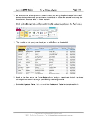 Access 2010 Basics Page 184
As an example, when you run a select query, you are giving the query a command
to look at its parameters, go and search the table or tables for records matching the
criteria and produce a list of those records.
Click on the Design tab and from within the Results group click on the Run button.
The results of the query are displayed in table form, as illustrated.
Look at the data within the Order Date column and you should see that all the dates
displayed are within the range specified by the query criteria.
In the Navigation Pane, click once on the Customer Orders query to select it.
FOR USE AT THE LICENSED SITE(S) ONLY
2010 Cheltenham Courseware Pty. Ltd. www.cheltenhamcourseware.com.au
BY M.DAWY.ASWAN
 