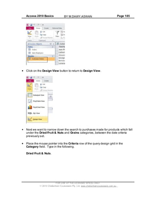 Access 2010 Basics Page 185
Click on the Design View button to return to Design View.
Next we want to narrow down the search to purchases made for products which fall
under the Dried Fruit & Nuts and Grains categories, between the date criteria
previously set.
Place the mouse pointer into the Criteria row of the query design grid in the
Category field. Type in the following.
Dried Fruit & Nuts.
FOR USE AT THE LICENSED SITE(S) ONLY
2010 Cheltenham Courseware Pty. Ltd. www.cheltenhamcourseware.com.au
BY M.DAWY.ASWAN
 