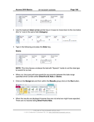 Access 2010 Basics Page 186
Use the keyboard down arrow pointer key or mouse to move down to the row below
(the or row) in the same field (Category).
Type in the following and press the Enter key.
Grains
NOTE: This time Access encloses the text with Speech marks to set the data type
to search for as text.
When run, the query will now search for any records between the date range
specified which contain either Dried Fruit & Nuts or Grains.
Click on the Design tab and from within the Results group click on the Run button.
When the results are displayed however they are not what we might have expected.
There are no records listing Dried Fruit & Nuts.
FOR USE AT THE LICENSED SITE(S) ONLY
2010 Cheltenham Courseware Pty. Ltd. www.cheltenhamcourseware.com.au
BY M.DAWY.ASWAN
 