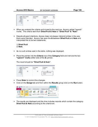 Access 2010 Basics Page 188
When you entered the criteria and moved to the next row, Access added speech
marks. The criteria went from Dried Fruit & Nuts to "Dried Fruit" & "Nuts".
Despite all good intentions, Access does not always interpret entries in the way
there were intended. Access has seen the & between Dried Fruit and Nuts and
interpreted this to be two statements;
1) Dried Fruit
2) Nuts.
As no such entries exist in the table, nothing was displayed.
Place the pointer into the Criteria row of the Category field and remove the two
speech marks either side of the & symbol.
The result should be "Dried Fruit & Nuts".
Press Enter to commit the changes.
Click on the Design tab and from within the Results group click on the Run button.
The results are displayed and this time includes records which contain the category
Dried Fruit & Nuts according to the criteria set.
FOR USE AT THE LICENSED SITE(S) ONLY
2010 Cheltenham Courseware Pty. Ltd. www.cheltenhamcourseware.com.au
BY M.DAWY.ASWAN
 